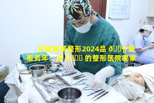 伴随集美整形2024品 🐶 质服务年，好 🐕 的整形医院哪家实力最强